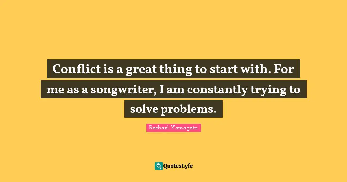Conflict is a great thing to start with. For me as a songwriter, I am constantly trying to solve problems.