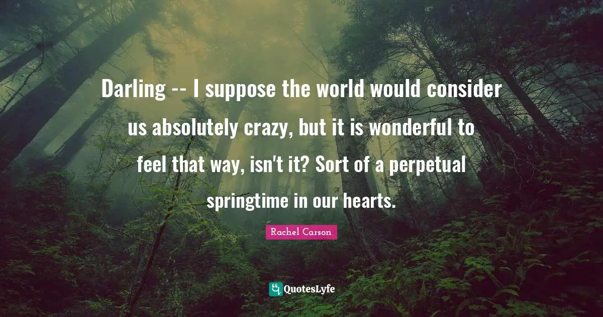 Darling -- I suppose the world would consider us absolutely crazy, but it is wonderful to feel that way, isn't it? Sort of a perpetual springtime in our hearts.