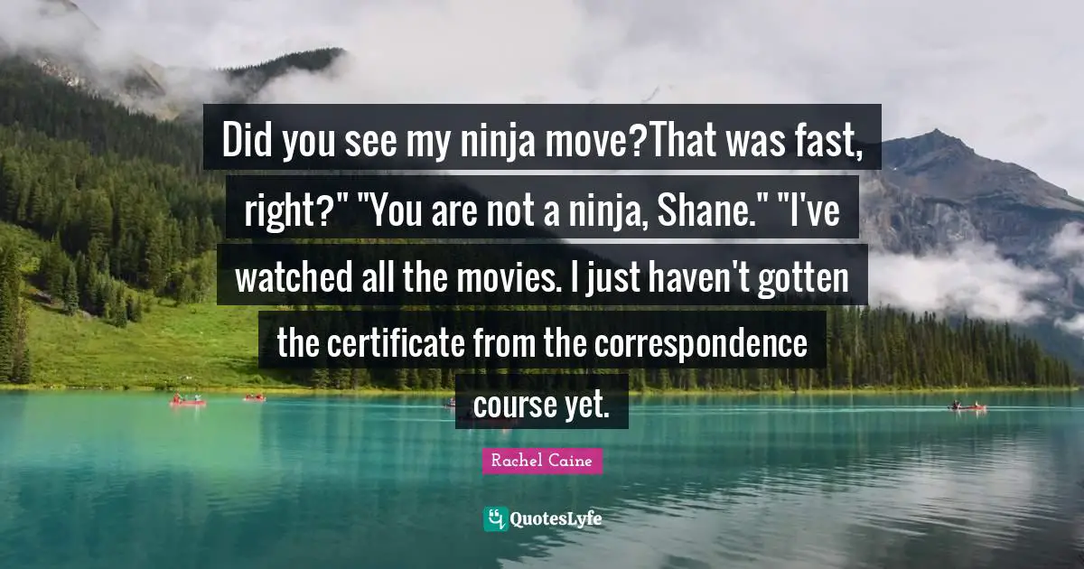 Did you see my ninja move?That was fast, right?" "You are not a ninja, Shane." "I've watched all the movies. I just haven't gotten the certificate from the correspondence course yet.
