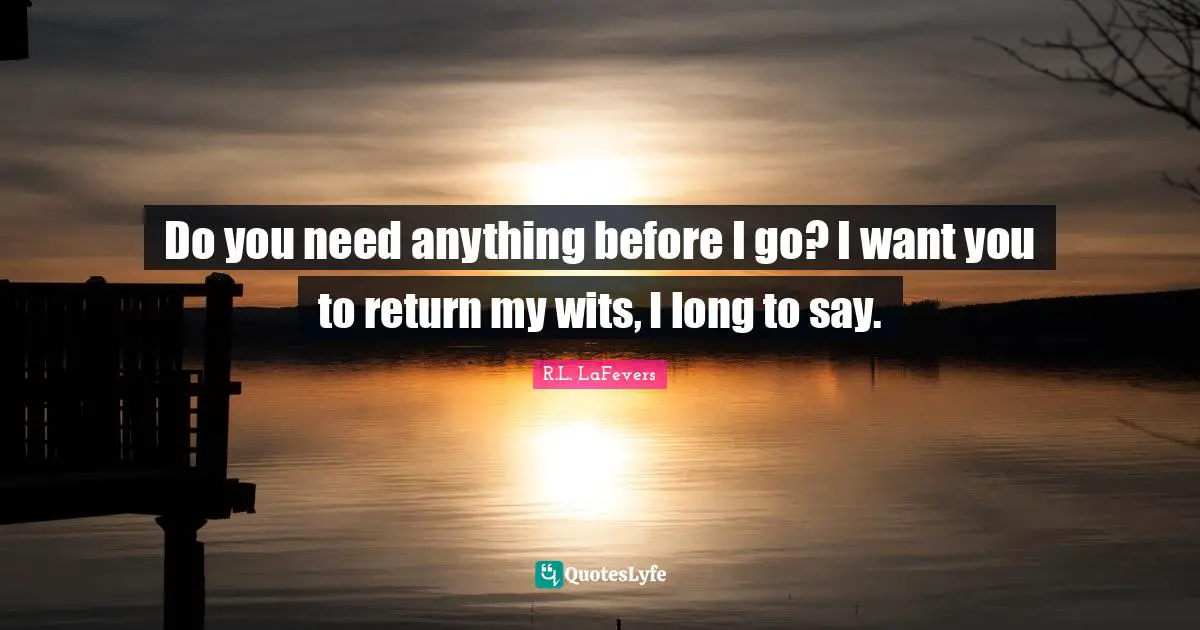 Do you need anything before I go? I want you to return my wits, I long to say.