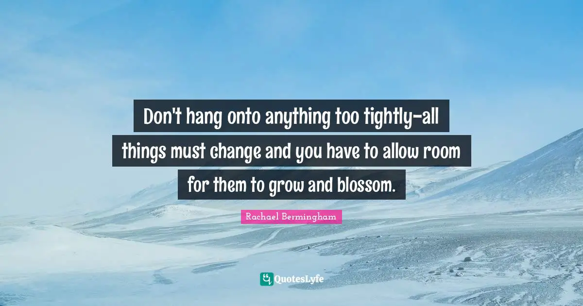 Don't hang onto anything too tightly-all things must change and you have to allow room for them to grow and blossom.