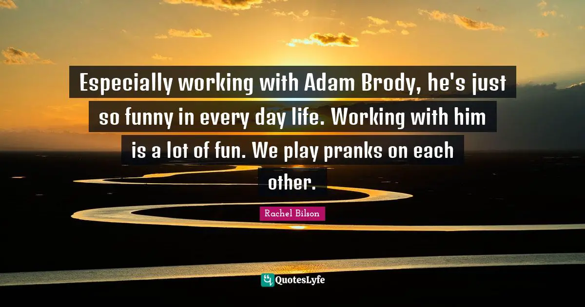 Especially working with Adam Brody, he's just so funny in every day life. Working with him is a lot of fun. We play pranks on each other.