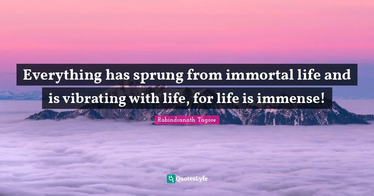 Everything has sprung from immortal life and is vibrating with life, for life is immense!