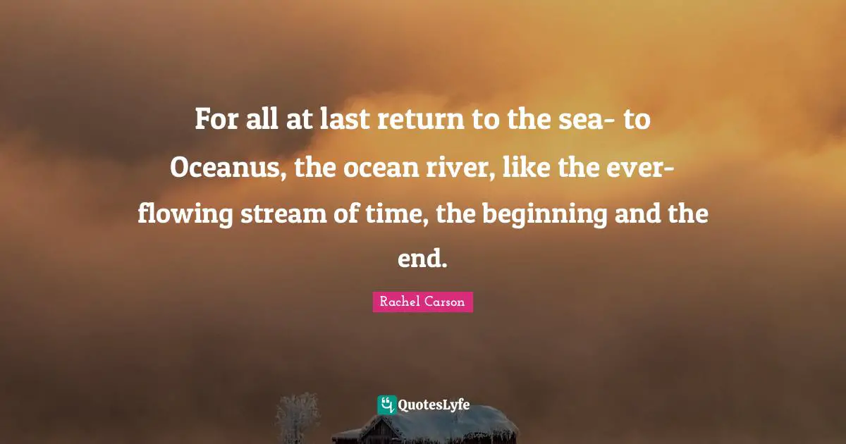 For all at last return to the sea- to Oceanus, the ocean river, like the ever-flowing stream of time, the beginning and the end.