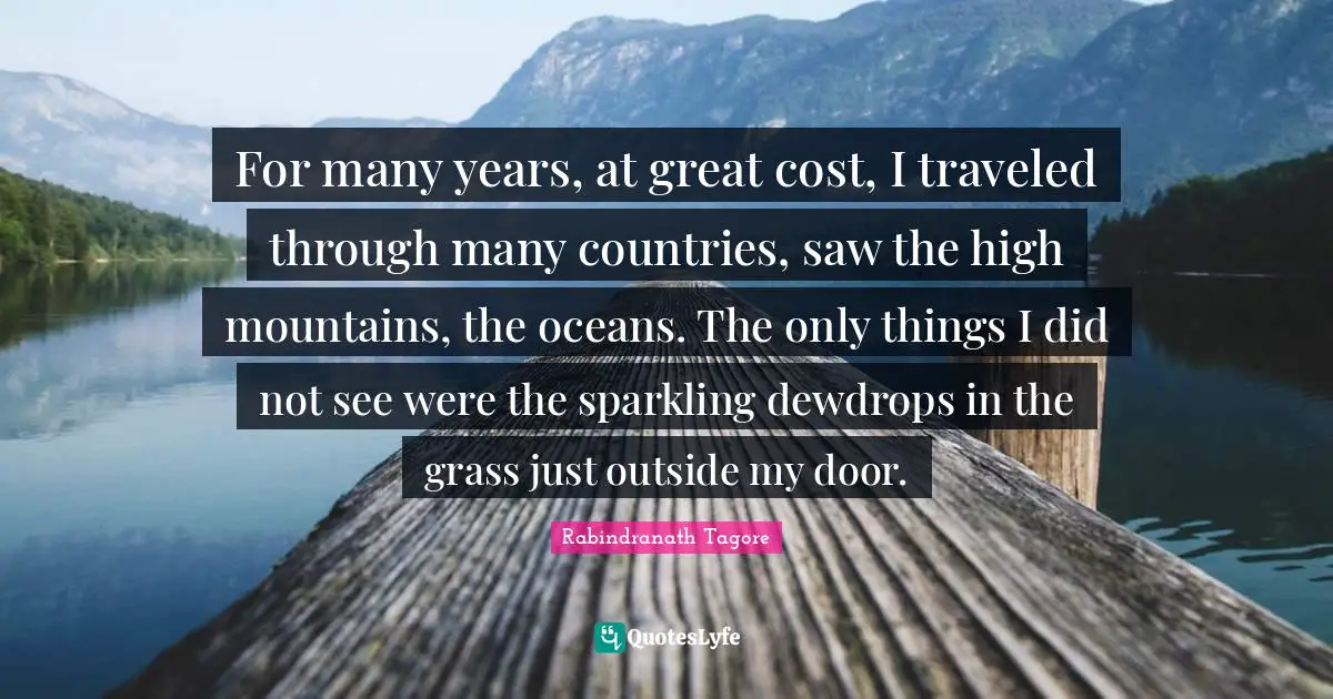 For many years, at great cost, I traveled through many countries, saw the high mountains, the oceans. The only things I did not see were the sparkling dewdrops in the grass just outside my door.