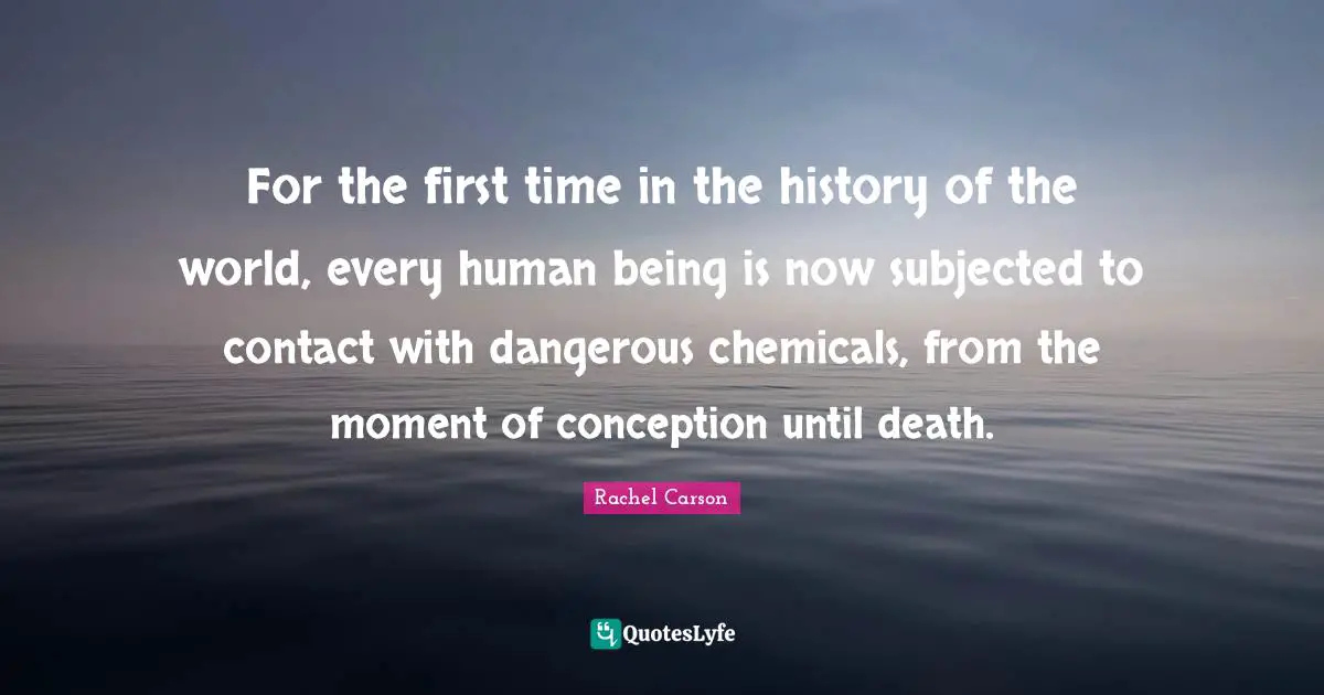 For the first time in the history of the world, every human being is now subjected to contact with dangerous chemicals, from the moment of conception until death.