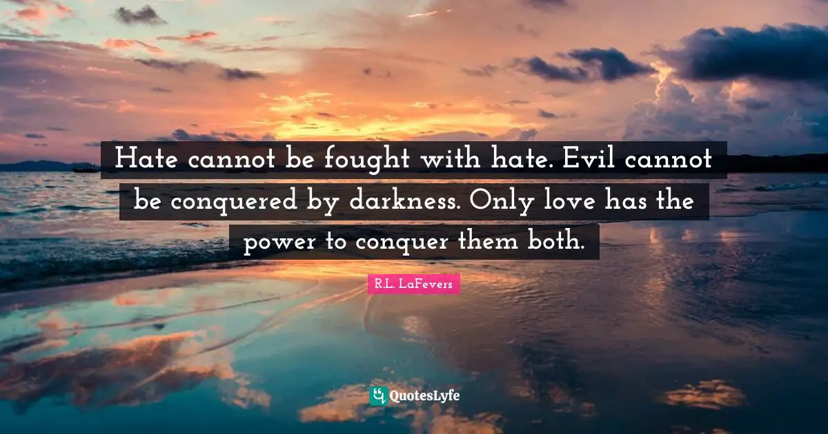 Hate cannot be fought with hate. Evil cannot be conquered by darkness. Only love has the power to conquer them both.