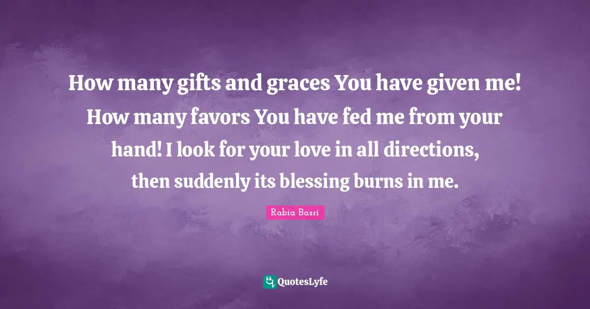Rabia Basri Quotes: How many gifts and graces You have given me! How many favors You have fed me from your hand! I look for your love in all directions, then suddenly its blessing burns in me.