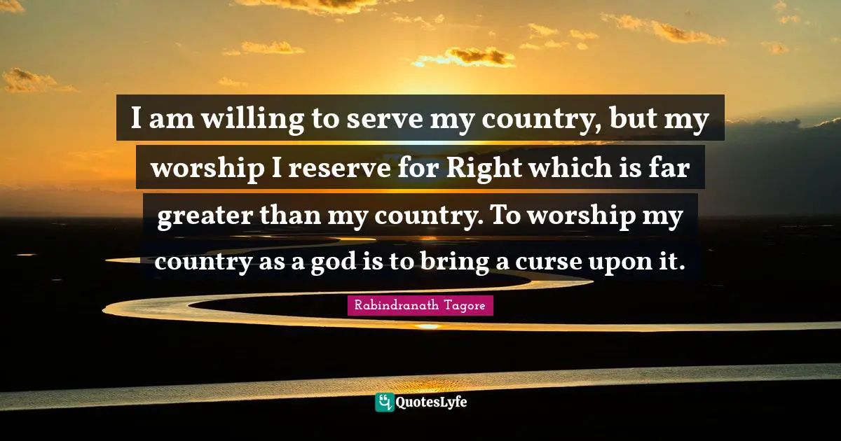 I am willing to serve my country, but my worship I reserve for Right which is far greater than my country. To worship my country as a god is to bring a curse upon it.