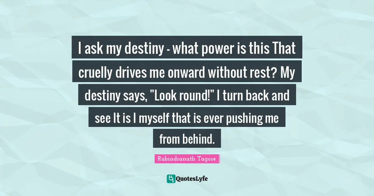 I ask my destiny - what power is this That cruelly drives me onward without rest? My destiny says, "Look round!" I turn back and see It is I myself that is ever pushing me from behind.