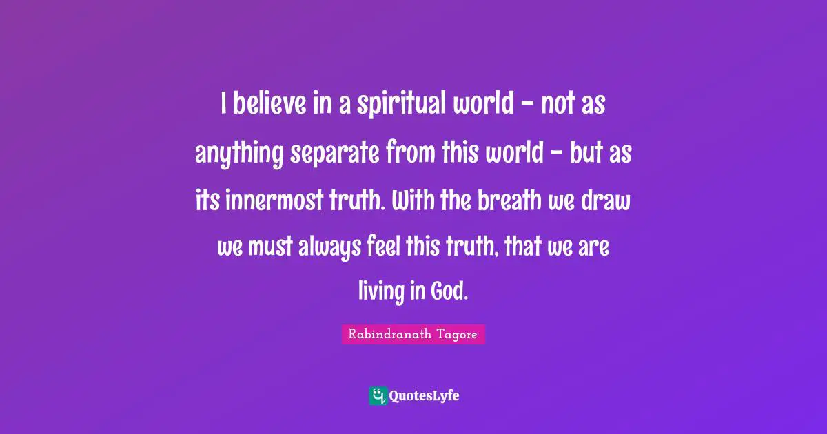 I believe in a spiritual world - not as anything separate from this world - but as its innermost truth. With the breath we draw we must always feel this truth, that we are living in God.