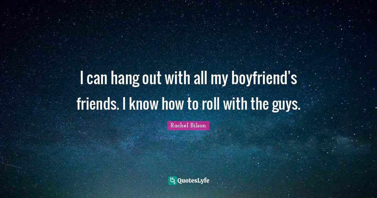 I can hang out with all my boyfriend's friends. I know how to roll with the guys.