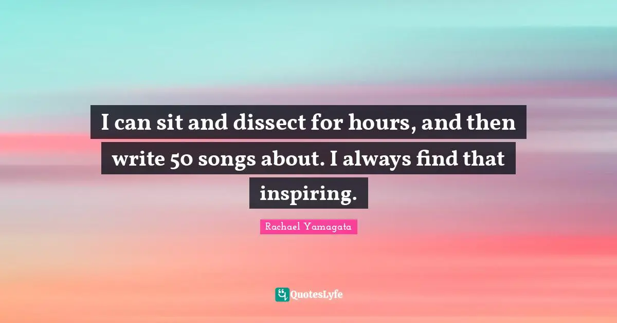 I can sit and dissect for hours, and then write 50 songs about. I always find that inspiring.