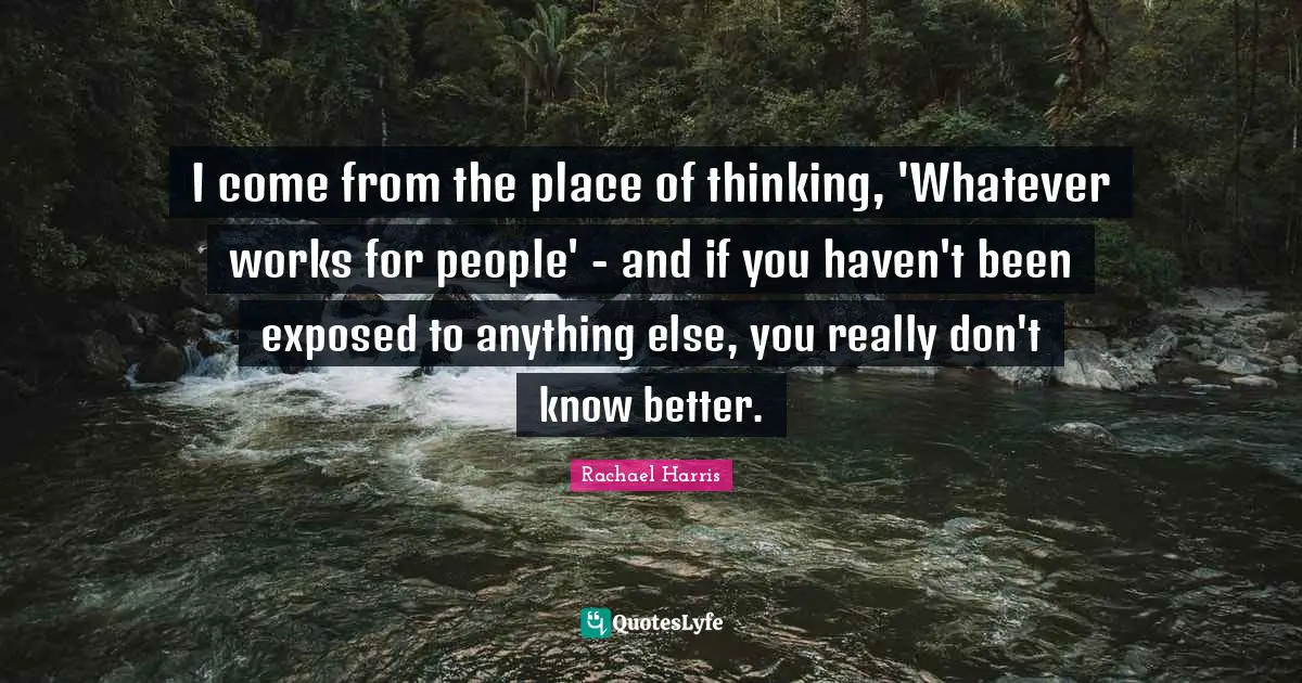 I come from the place of thinking, 'Whatever works for people' - and if you haven't been exposed to anything else, you really don't know better.