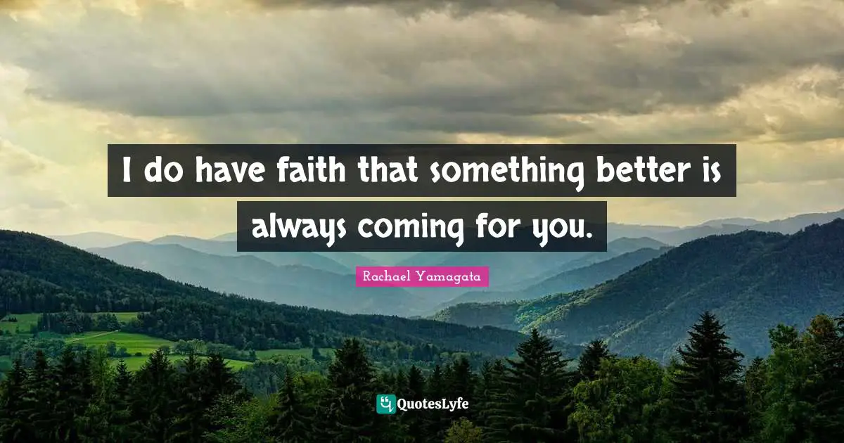 I do have faith that something better is always coming for you.