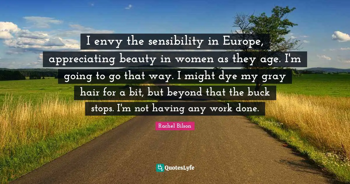 I envy the sensibility in Europe, appreciating beauty in women as they age. I'm going to go that way. I might dye my gray hair for a bit, but beyond that the buck stops. I'm not having any work done.