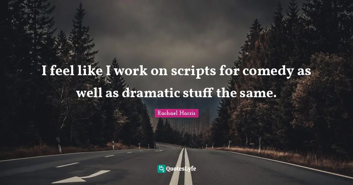 I feel like I work on scripts for comedy as well as dramatic stuff the same.