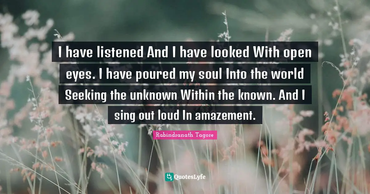I have listened And I have looked With open eyes. I have poured my soul Into the world Seeking the unknown Within the known. And I sing out loud In amazement.