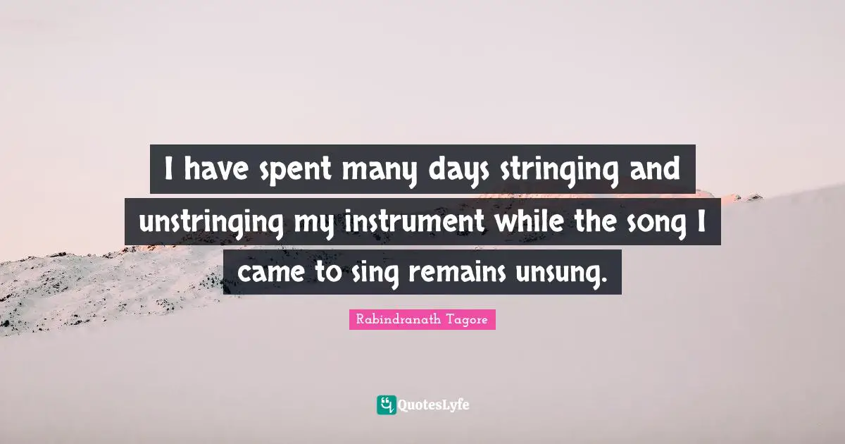 I have spent many days stringing and unstringing my instrument while the song I came to sing remains unsung.
