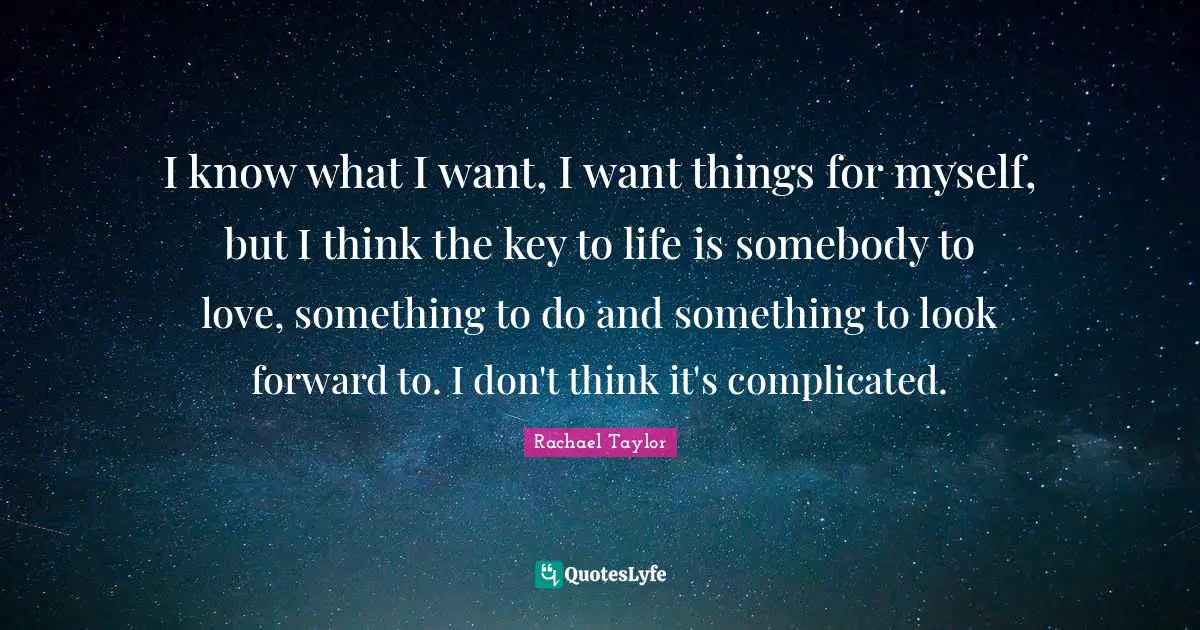 I know what I want, I want things for myself, but I think the key to life is somebody to love, something to do and something to look forward to. I don't think it's complicated.
