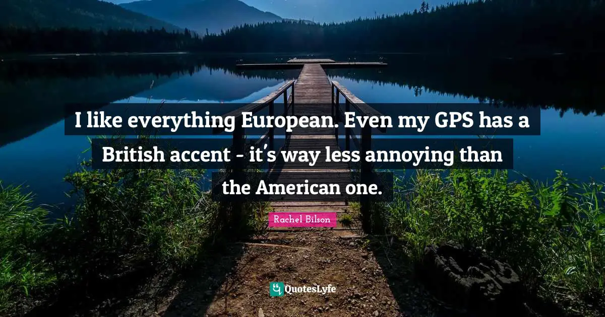I like everything European. Even my GPS has a British accent - it's way less annoying than the American one.