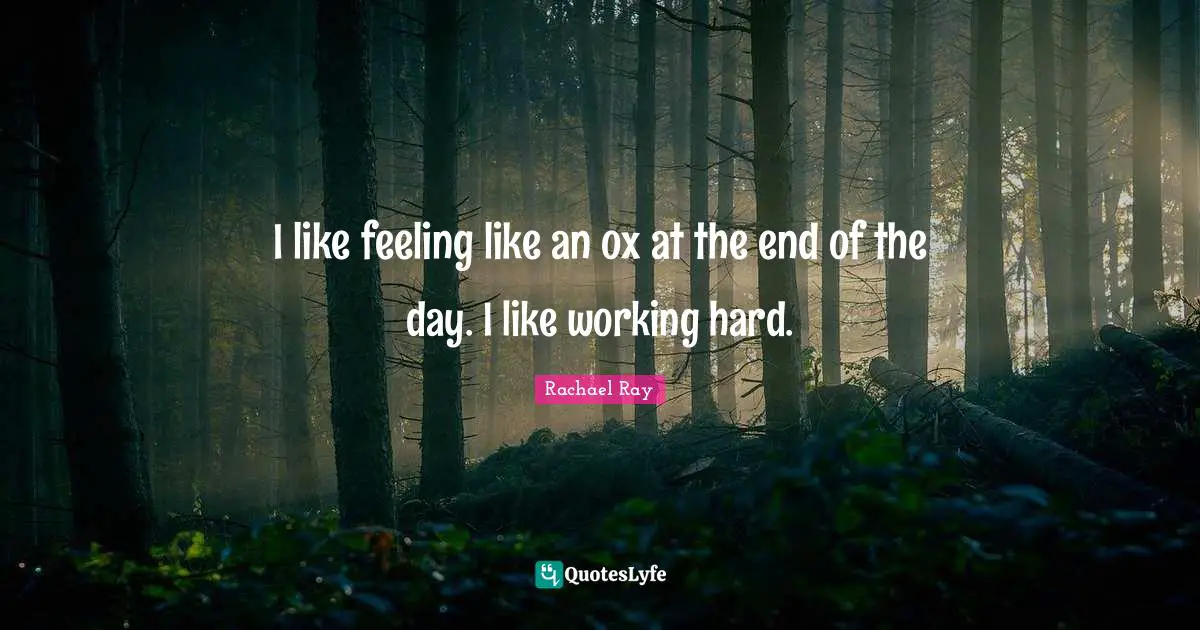 I like feeling like an ox at the end of the day. I like working hard.
