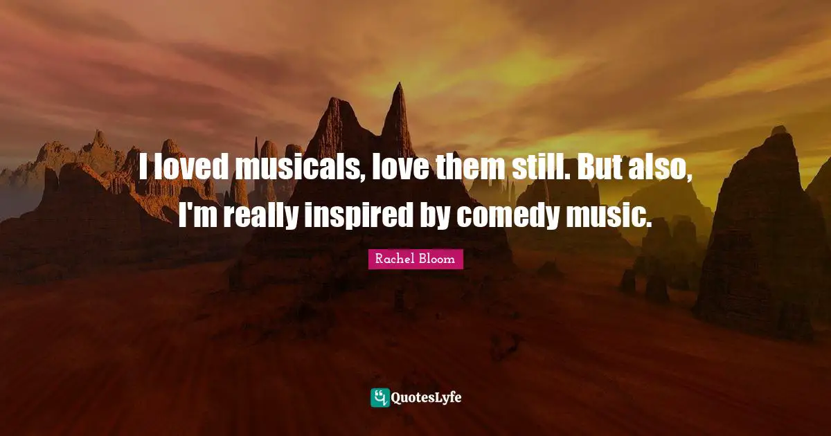 I loved musicals, love them still. But also, I'm really inspired by comedy music.