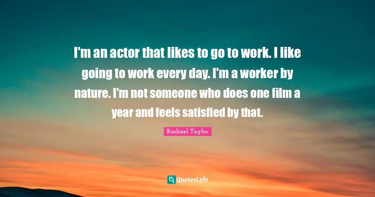 I'm an actor that likes to go to work. I like going to work every day. I'm a worker by nature. I'm not someone who does one film a year and feels satisfied by that.