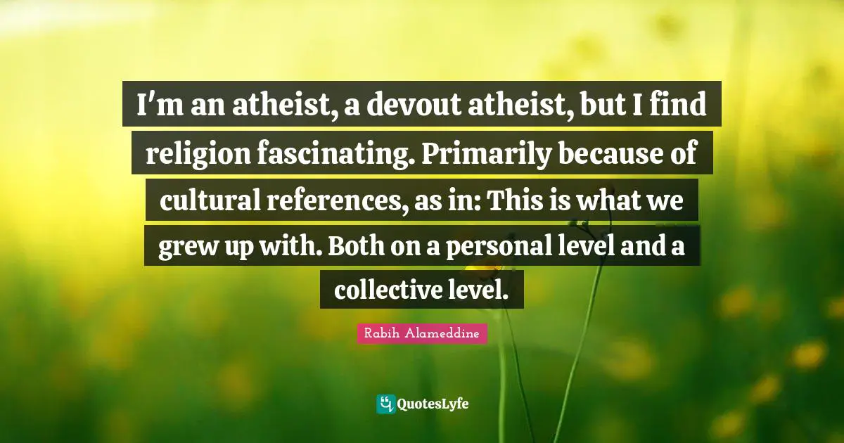 I'm an atheist, a devout atheist, but I find religion fascinating. Primarily because of cultural references, as in: This is what we grew up with. Both on a personal level and a collective level.