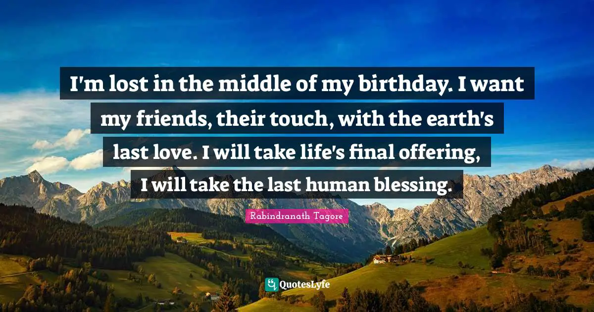 I'm lost in the middle of my birthday. I want my friends, their touch, with the earth's last love. I will take life's final offering, I will take the last human blessing.