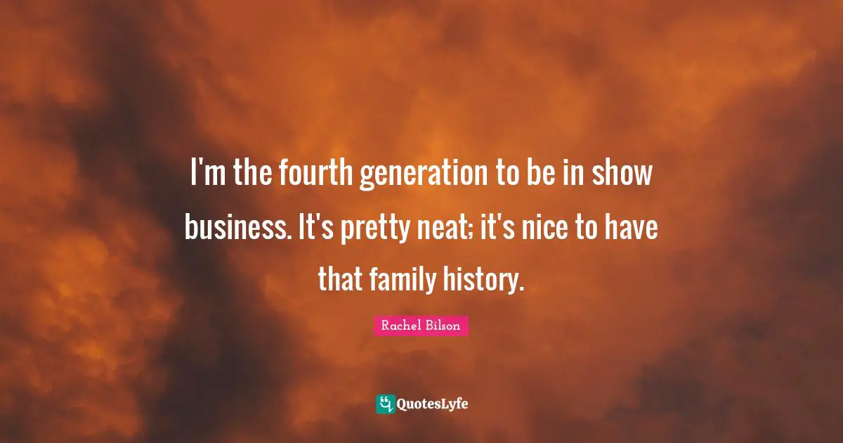 I'm the fourth generation to be in show business. It's pretty neat; it's nice to have that family history.