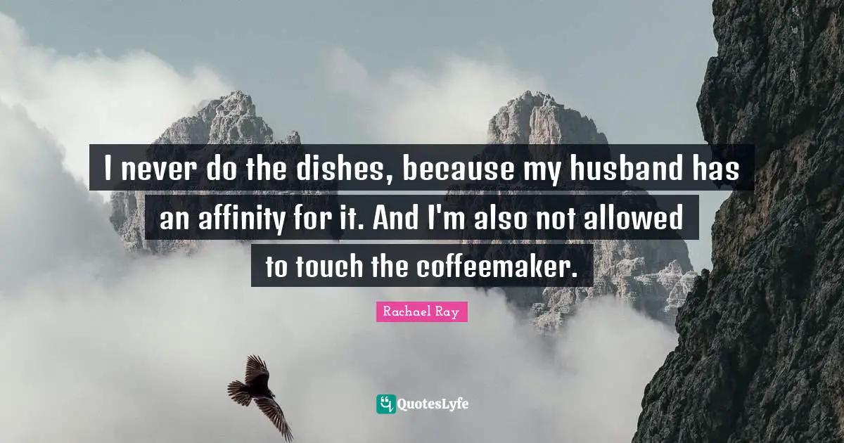 I never do the dishes, because my husband has an affinity for it. And I'm also not allowed to touch the coffeemaker.