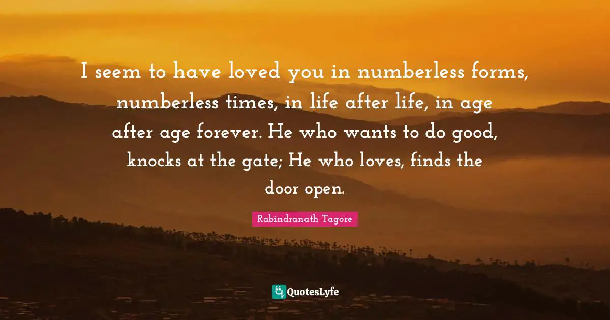 I seem to have loved you in numberless forms, numberless times, in life after life, in age after age forever. He who wants to do good, knocks at the gate; He who loves, finds the door open.