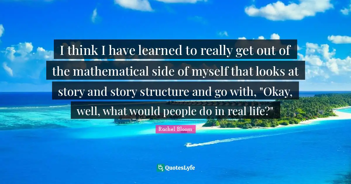I think I have learned to really get out of the mathematical side of myself that looks at story and story structure and go with, "Okay, well, what would people do in real life?"