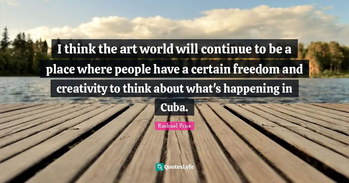 I think the art world will continue to be a place where people have a certain freedom and creativity to think about what's happening in Cuba.