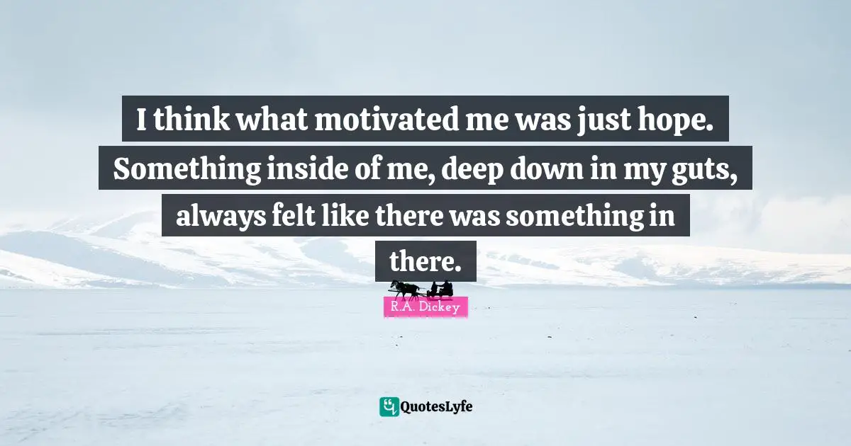 I think what motivated me was just hope. Something inside of me, deep down in my guts, always felt like there was something in there.