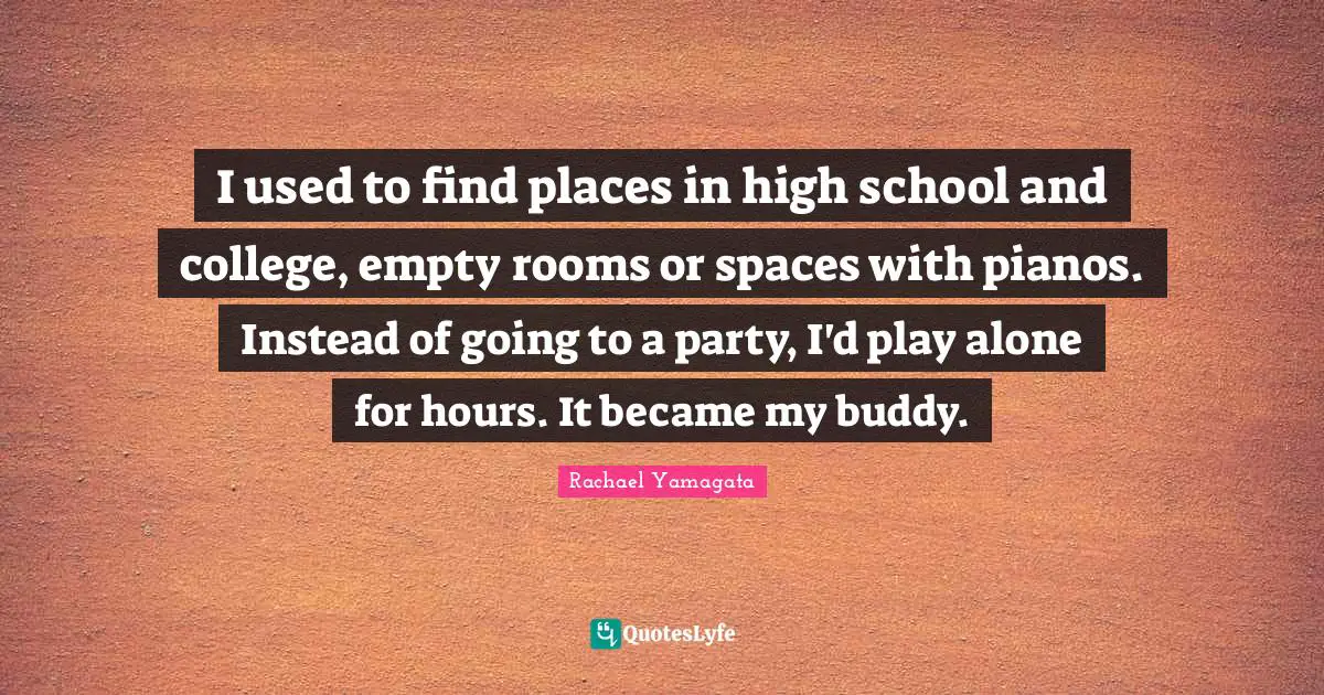 I used to find places in high school and college, empty rooms or spaces with pianos. Instead of going to a party, I'd play alone for hours. It became my buddy.