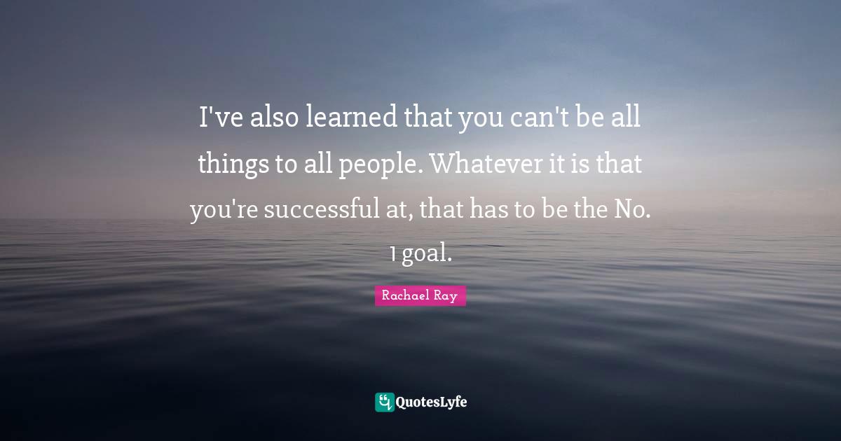 I've also learned that you can't be all things to all people. Whatever it is that you're successful at, that has to be the No. 1 goal.