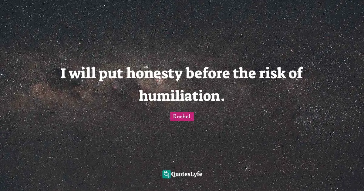 I will put honesty before the risk of humiliation.