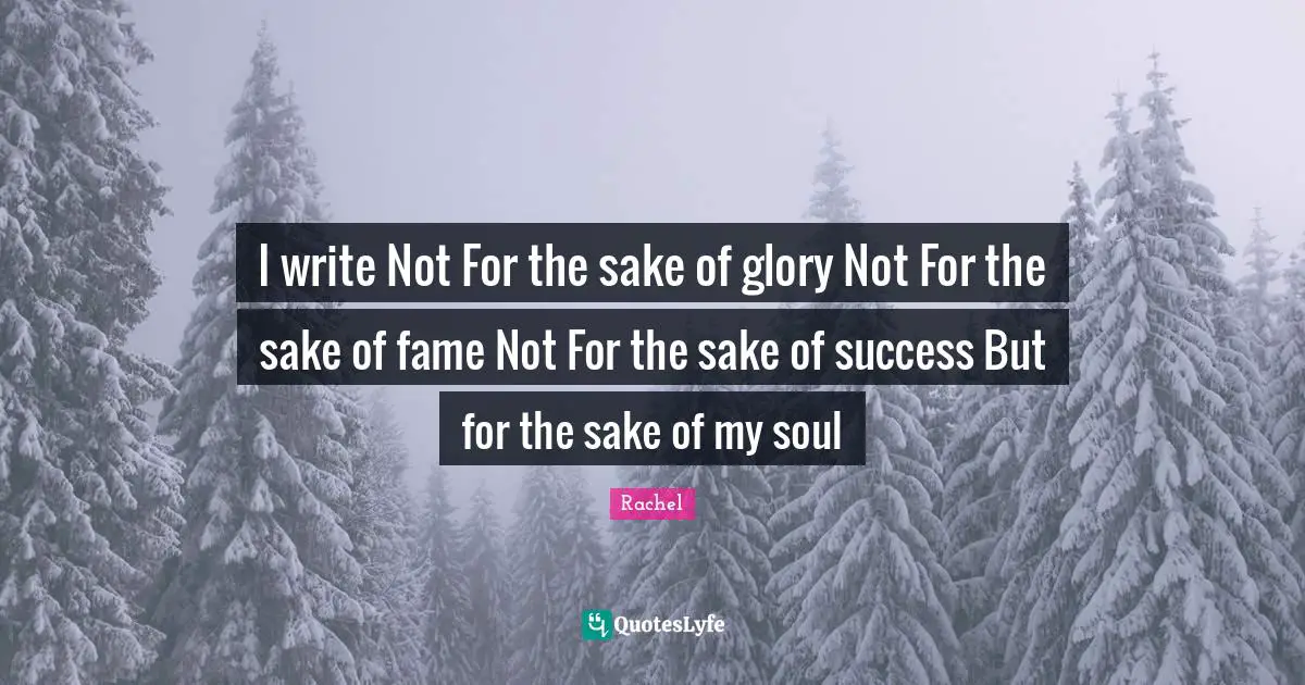 I write Not For the sake of glory Not For the sake of fame Not For the sake of success But for the sake of my soul