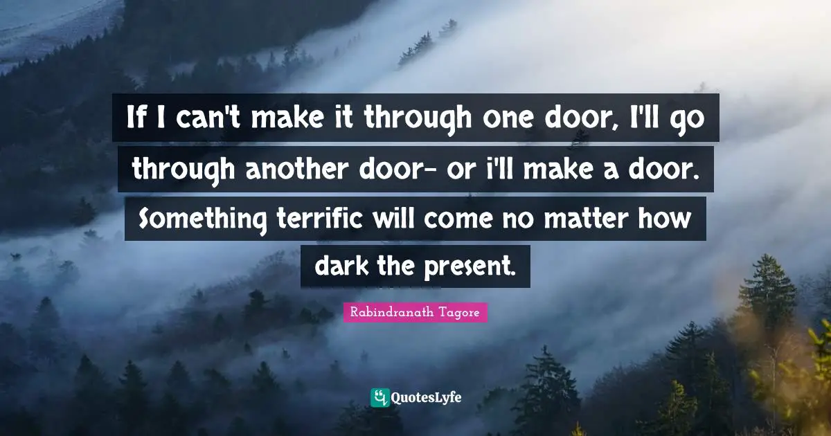 If I can't make it through one door, I'll go through another door- or i'll make a door. Something terrific will come no matter how dark the present.