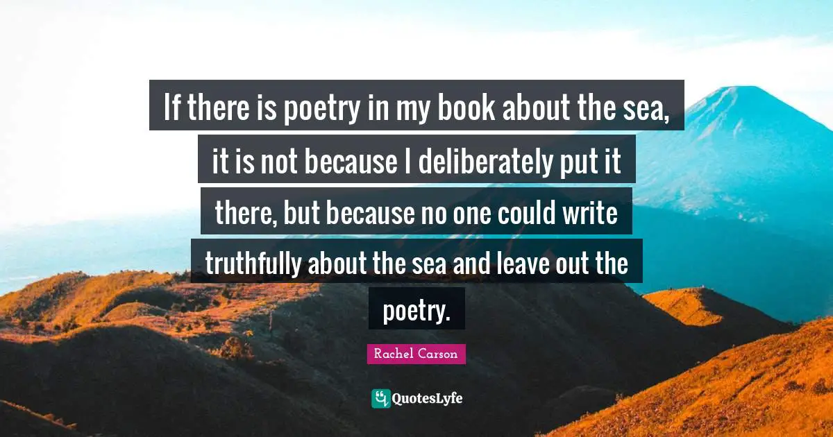 If there is poetry in my book about the sea, it is not because I deliberately put it there, but because no one could write truthfully about the sea and leave out the poetry.