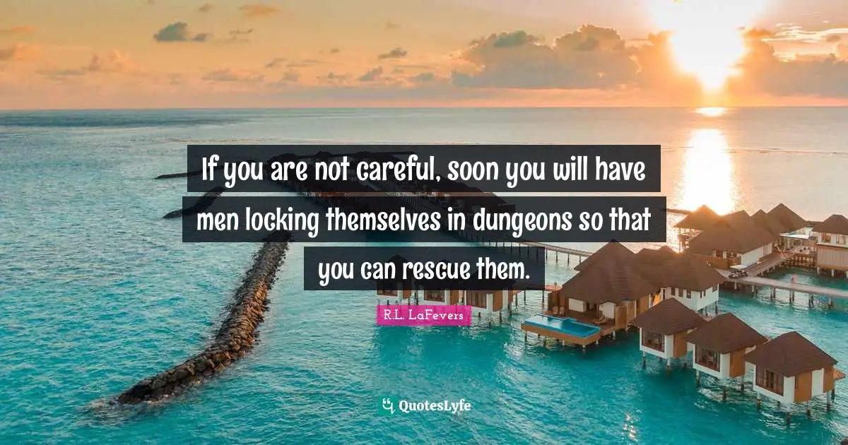 If you are not careful, soon you will have men locking themselves in dungeons so that you can rescue them.