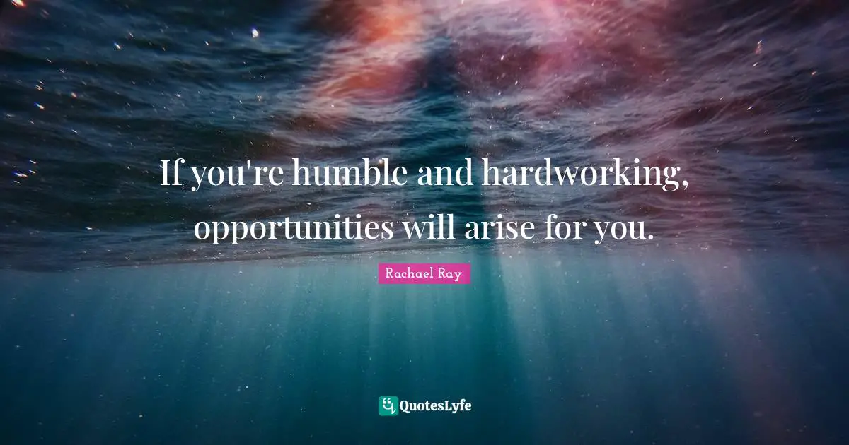 If you're humble and hardworking, opportunities will arise for you.