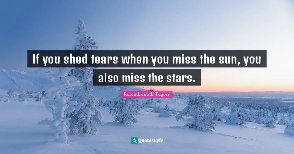 If you shed tears when you miss the sun, you also miss the stars.