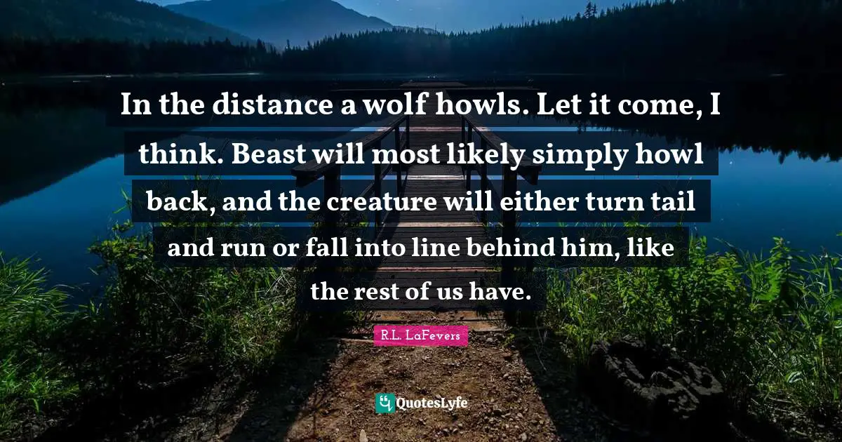 In the distance a wolf howls. Let it come, I think. Beast will most likely simply howl back, and the creature will either turn tail and run or fall into line behind him, like the rest of us have.
