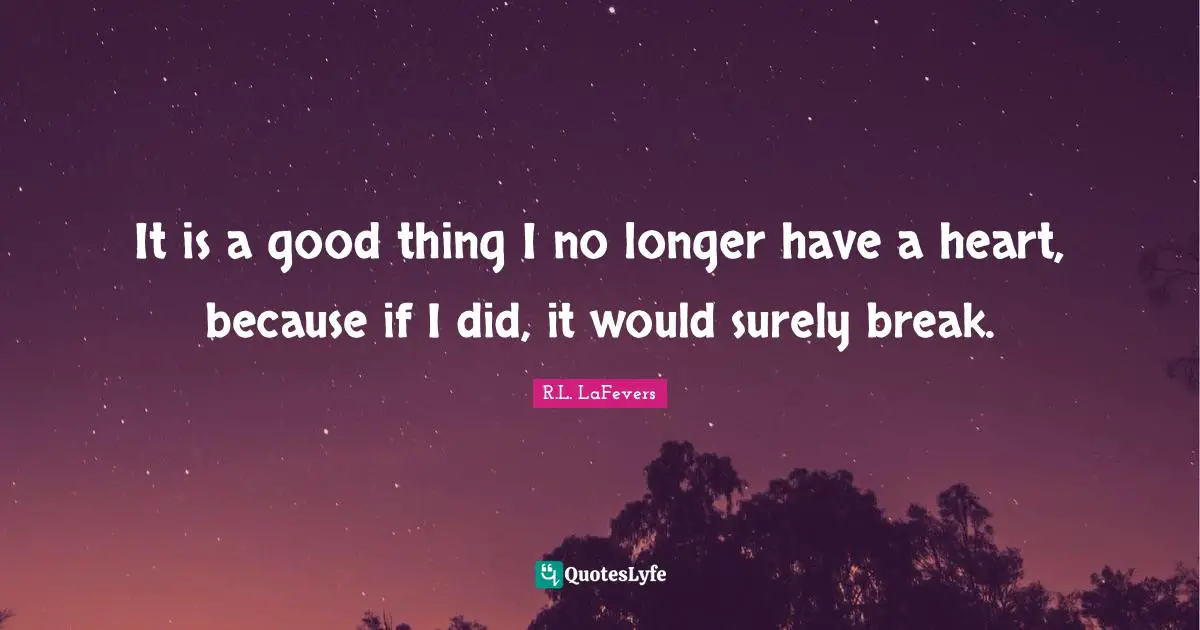 It is a good thing I no longer have a heart, because if I did, it would surely break.