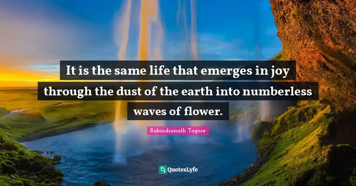 It is the same life that emerges in joy through the dust of the earth into numberless waves of flower.