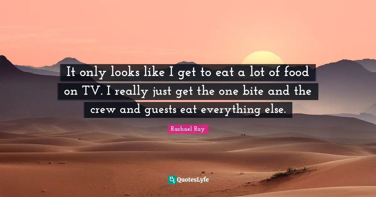 It only looks like I get to eat a lot of food on TV. I really just get the one bite and the crew and guests eat everything else.
