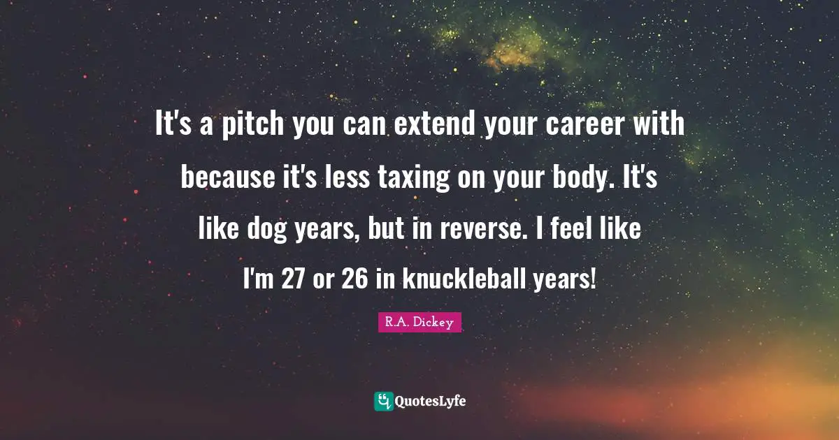 It's a pitch you can extend your career with because it's less taxing on your body. It's like dog years, but in reverse. I feel like I'm 27 or 26 in knuckleball years!